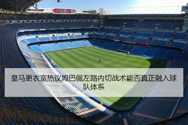 皇马更衣室热议姆巴佩左路内切战术能否真正融入球队体系
