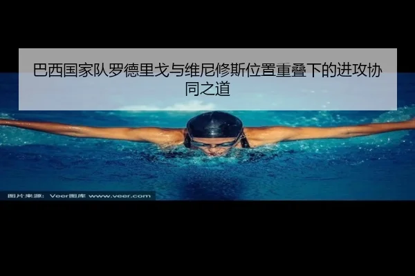巴西国家队罗德里戈与维尼修斯位置重叠下的进攻协同之道